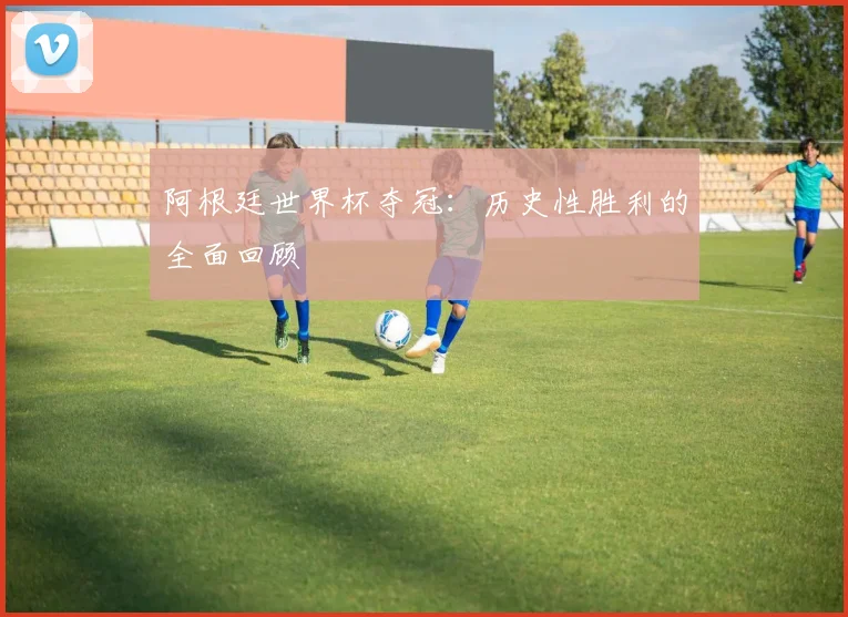 阿根廷世界杯夺冠：历史性胜利的全面回顾