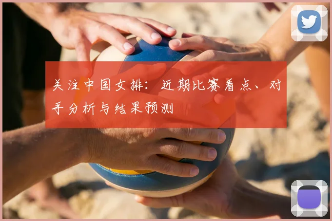 关注中国女排:近期比赛看点、对手分析与结果预测