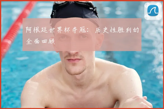 阿根廷世界杯夺冠:历史性胜利的全面回顾